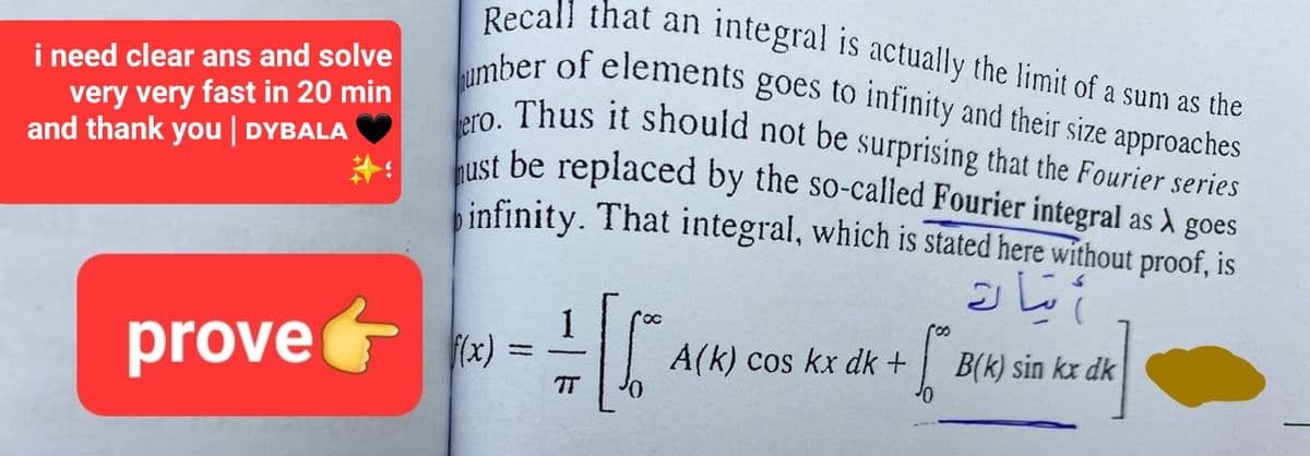 i need clear ans and solve
very very fast in 20 min
and thank you | DYBALA
Recall that an
integral is actually the limit of a sum as the
umber of elements goes to infinity and their size approaches
ero. Thus it should not be surprising that the Fourier series
ust be replaced by the so-called Fourier integral as À goes
infinity. That integral, which is stated here without proof, is
1
prove+x)= [6
A(k) cos kx dk +
roo
مات
B(k) sin kx dk