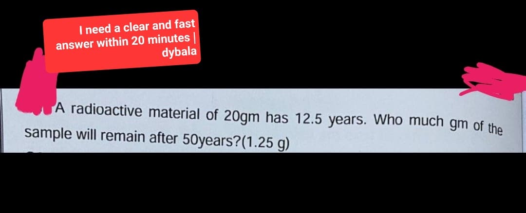 I need a clear and fast
answer within 20 minutes |
dybala
A radioactive material of 20gm has 12.5 years. Who much gm of the
sample will remain after 50years? (1.25 g)