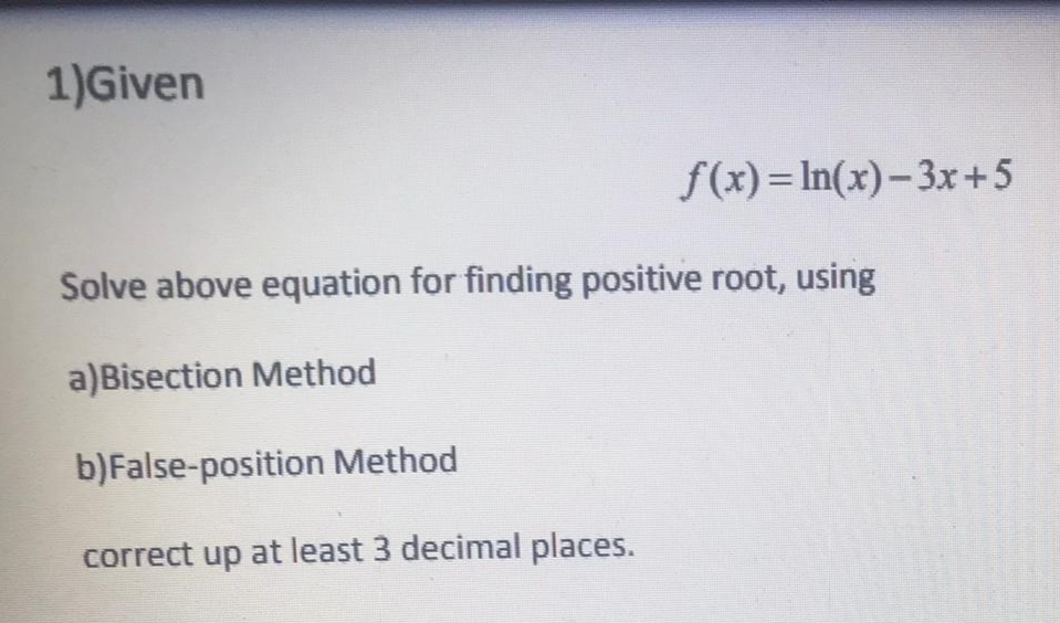 1)Given
f(x)= In(x)-3x+5
Solve above equation for finding positive root, using
a)Bisection Method
b)False-position Method
correct up at least 3 decimal places.
