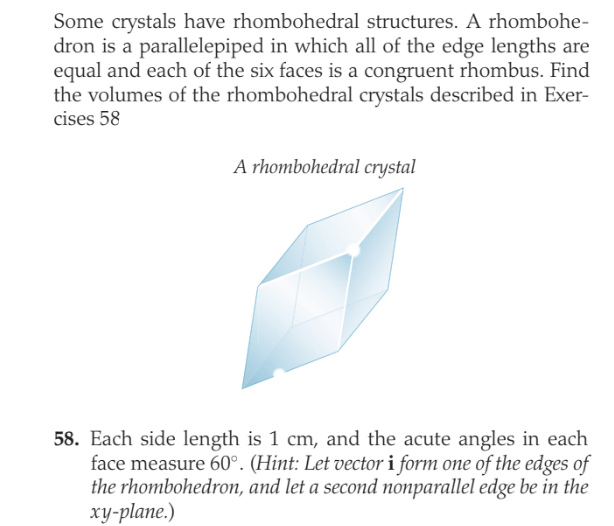 Some crystals have rhombohedral structures. A rhombohe-
dron is a parallelepiped in which all of the edge lengths are
equal and each of the six faces is a congruent rhombus. Find
the volumes of the rhombohedral crystals described in Exer-
cises 58
A rhombohedral crystal
58. Each side length is 1 cm, and the acute angles in each
face measure 60°. (Hint: Let vector i form one of the edges of
the rhombohedron, and let a second nonparallel edge be in the
xy-plane.)
