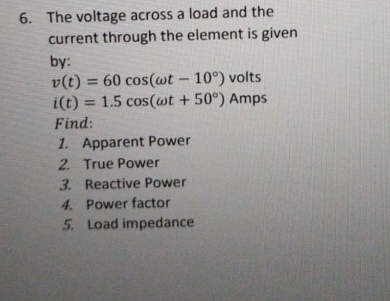 6. The voltage across a load and the
current through the element is given
by:
v(t) = 60 cos(awt – 10°) volts
i(t) = 1.5 cos(wt + 50°) Amps
-
%3D
Find:
1. Apparent Power
2. True Power
3. Reactive Power
4. Power factor
5. Load impedance
