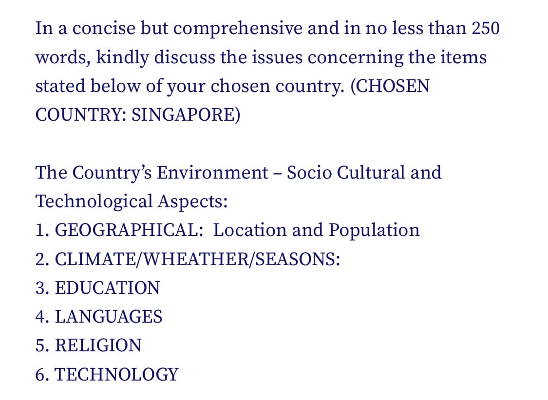 In a concise but comprehensive and in no less than 250
words, kindly discuss the issues concerning the items
stated below of your chosen country. (CHOSEN
COUNTRY: SINGAPORE)
The Country's Environment - Socio Cultural and
Technological Aspects:
1. GEOGRAPHICAL: Location and Population
2. CLIMATE/WHEATHER/SEASONS:
3. EDUCATION
4. LANGUAGES
5. RELIGION
6. TECHNOLOGY