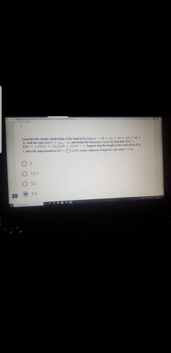Consider the regular subdivision of the interval [a, b] as a = x0 < x1 < x2 < x3 < x4 =
b, with the step size h = x41- X, and define the function f on [a, b] such that f(a) =
f(b) = 1, f(x1) = 1.5, f(x2) = f(x3) = 2. Suppose that the length of the interval [a, b] is
3, then the approximation of I= f(x)dx using composite Simpson's rule with n= 4 is:
10/3
5/2
5/3
O O O O
