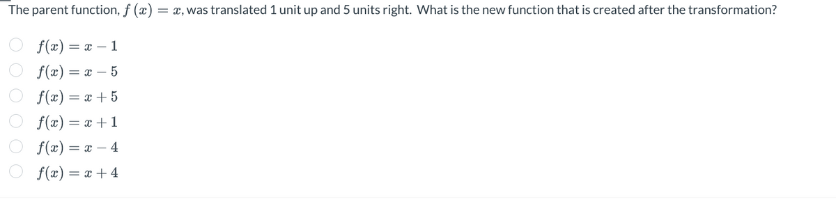 The parent function, f (x) = x, was translated 1 unit up and 5 units right. What is the new function that is created after the transformation?
0 0 0 0 0 0
f(x) = = x - 1
f(x) = x - 5
f(x) = x + 5
f(x) = x + 1
f(x) = x - 4
f(x) = x + 4