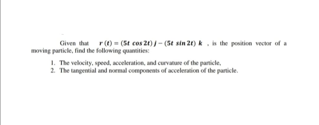 Given that
r (t) = (5t cos 2t) j- (5t sin 2t) k, is the position vector of a
moving particle, find the following quantities:
1. The velocity, speed, acceleration, and curvature of the particle,
2. The tangential and normal components of acceleration of the particle.
