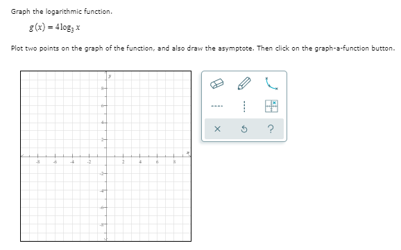Graph the logarithmic function.
g(x) = 4log; x
Plot two points on the graph of the function, and also draw the asymptote. Then click on the graph-a-function button.
