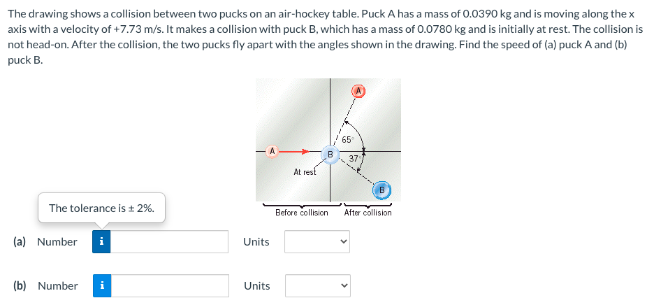 The drawing shows a collision between two pucks on an air-hockey table. Puck A has a mass of 0.0390 kg and is moving along the x
axis with a velocity of +7.73 m/s. It makes a collision with puck B, which has a mass of 0.0780 kg and is initially at rest. The collision is
not head-on. After the collision, the two pucks fly apart with the angles shown in the drawing. Find the speed of (a) puck A and (b)
puck B.
65
B
37
At rest
The tolerance is ± 2%.
Before collision
After collision
(a) Number
Units
(b)
Number
Units
