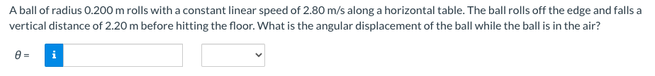 A ball of radius 0.200 m rolls with a constant linear speed of 2.80 m/s along a horizontal table. The ball rolls off the edge and falls a
vertical distance of 2.20 m before hitting the floor. What is the angular displacement of the ball while the ball is in the air?
0 =
i
