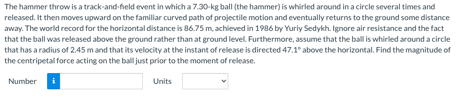 The hammer throw is a track-and-field event in which a 7.30-kg ball (the hammer) is whirled around in a circle several times and
released. It then moves upward on the familiar curved path of projectile motion and eventually returns to the ground some distance
away. The world record for the horizontal distance is 86.75 m, achieved in 1986 by Yuriy Sedykh. Ignore air resistance and the fact
that the ball was released above the ground rather than at ground level. Furthermore, assume that the ball is whirled around a circle
that has a radius of 2.45 m and that its velocity at the instant of release is directed 47.1° above the horizontal. Find the magnitude of
the centripetal force acting on the ball just prior to the moment of release.
Number
i
Units
