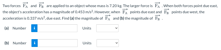 Two forces FA and FB are applied to an object whose mass is 7.20 kg. The larger force is FÁ .When both forces point due east,
the object's acceleration has a magnitude of 0.453 m/s?. However, when FA points due east and Fg points due west, the
acceleration is 0.337 m/s?, due east. Find (a) the magnitude of FA and (b) the magnitude of FB.
(a) Number
i
Units
(b) Number
i
Units
