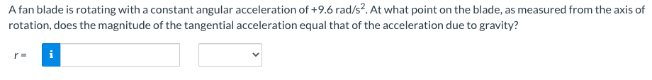 A fan blade is rotating with a constant angular acceleration of +9.6 rad/s?. At what point on the blade, as measured from the axis of
rotation, does the magnitude of the tangential acceleration equal that of the acceleration due to gravity?
r =
i
