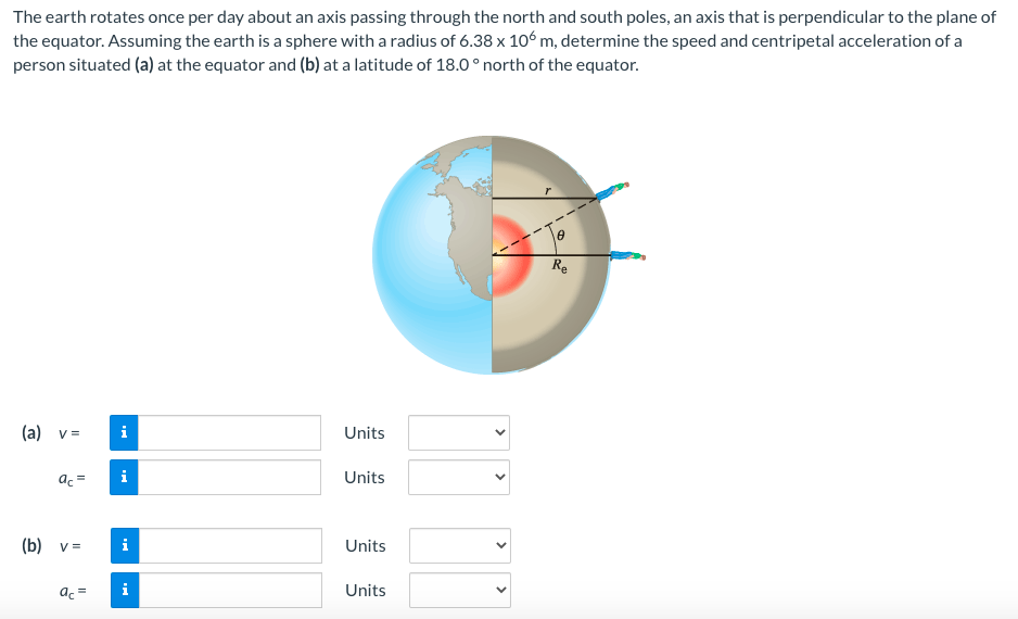 The earth rotates once per day about an axis passing through the north and south poles, an axis that is perpendicular to the plane of
the equator. Assuming the earth is a sphere with a radius of 6.38 x 106 m, determine the speed and centripetal acceleration of a
person situated (a) at the equator and (b) at a latitude of 18.0 ° north of the equator.
Re
(a) v=
i
Units
ac =
Units
(b) v =
i
Units
ac =
Units
>
>
>
