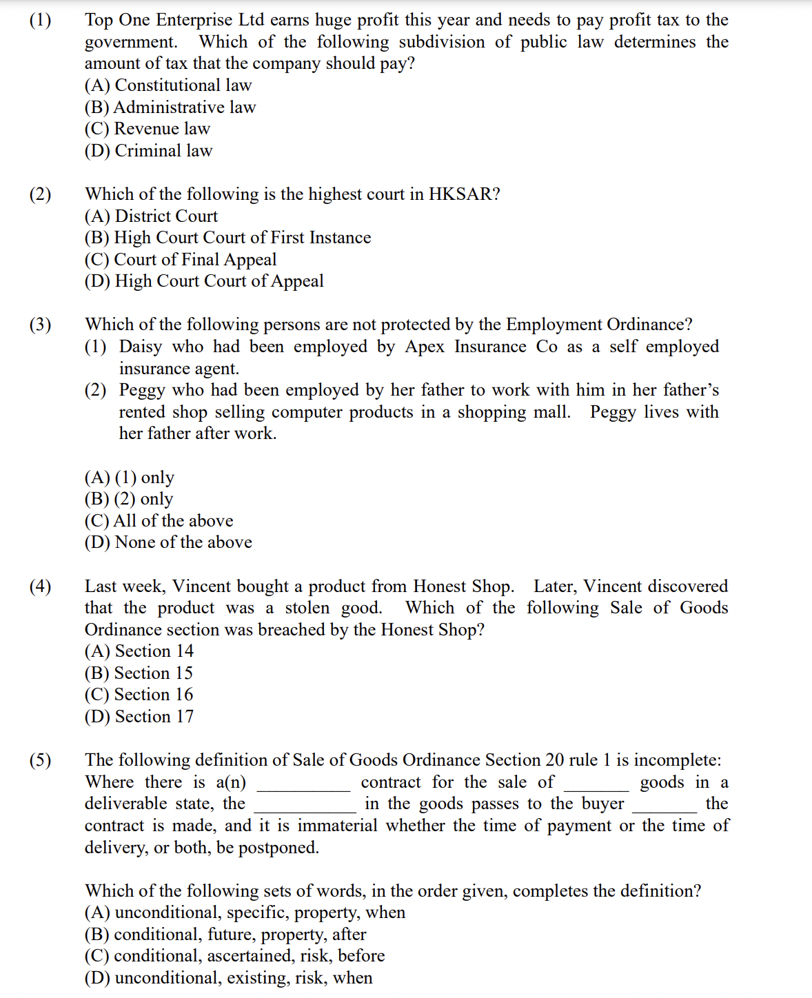 (1)
Top One Enterprise Ltd earns huge profit this year and needs to pay profit tax to the
Which of the following subdivision of public law determines the
government.
amount of tax that the company should pay?
(A) Constitutional law
(B) Administrative law
(C) Revenue law
(D) Criminal law
(2)
Which of the following is the highest court in HKSAR?
(A) District Court
(B) High Court Court of First Instance
(C) Court of Final Appeal
(D) High Court Court of Appeal
(3)
Which of the following persons are not protected by the Employment Ordinance?
(1) Daisy who had been employed by Apex Insurance Co as a self employed
insurance agent.
(2) Peggy who had been employed by her father to work with him in her father's
rented shop selling computer products in a shopping mall. Peggy lives with
her father after work.
(A) (1) only
(B) (2) only
(C) All of the above
(D) None of the above
(4)
Last week, Vincent bought a product from Honest Shop. Later, Vincent discovered
that the product was a stolen good.
Ordinance section was breached by the Honest Shop?
(A) Section 14
(B) Section 15
(C) Section 16
(D) Section 17
Which of the following Sale of Goods
The following definition of Sale of Goods Ordinance Section 20 rule 1 is incomplete:
Where there is a(n)
deliverable state, the
(5)
contract for the sale of
goods in a
the
in the goods passes to the buyer
contract is made, and it is immaterial whether the time of payment or the time of
delivery, or both, be postponed.
Which of the following sets of words, in the order given, completes the definition?
(A) unconditional, specific, property, when
(B) conditional, future, property, after
(C) conditional, ascertained, risk, before
(D) unconditional, existing, risk, when
