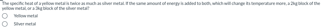 The specific heat of a yellow metal is twice as much as silver metal. If the same amount of energy is added to both, which will change its temperature more, a 2kg block of the
yellow metal, or a 3kg block of the silver metal?
Yellow metal
Silver metal
