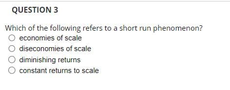 QUESTION 3
Which of the following refers to a short run phenomenon?
economies of scale
diseconomies of scale
diminishing returns
constant returns to scale