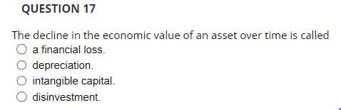 QUESTION 17
The decline in the economic value of an asset over time is called
O a financial loss.
O depreciation.
O intangible capital.
O disinvestment.