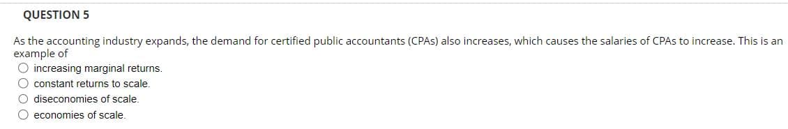 QUESTION 5
As the accounting industry expands, the demand for certified public accountants (CPAs) also increases, which causes the salaries of CPAs to increase. This is an
example of
O increasing marginal returns.
O constant returns to scale.
O diseconomies of scale.
O economies of scale.