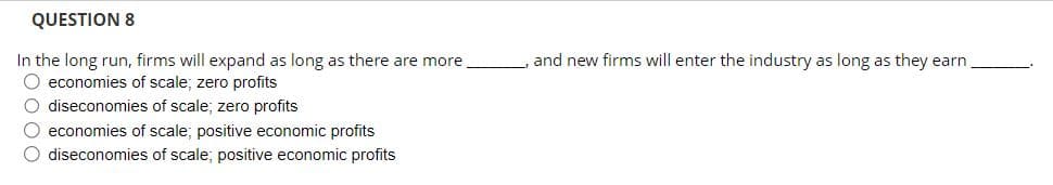 QUESTION 8
In the long run, firms will expand as long as there are more.
O economies of scale; zero profits
O diseconomies of scale; zero profits
O economies of scale; positive economic profits
O diseconomies of scale; positive economic profits
and new firms will enter the industry as long as they earn.