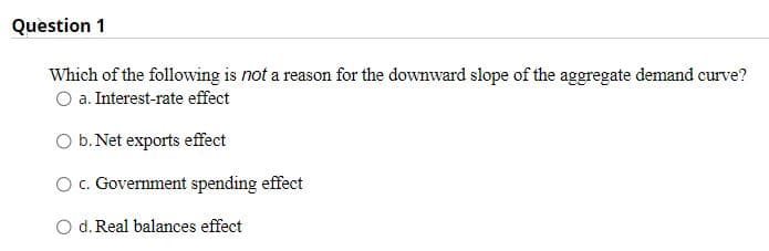 Question 1
Which of the following is not a reason for the downward slope of the aggregate demand curve?
O a. Interest-rate effect
O b. Net exports effect
O c. Government spending effect
O d. Real balances effect