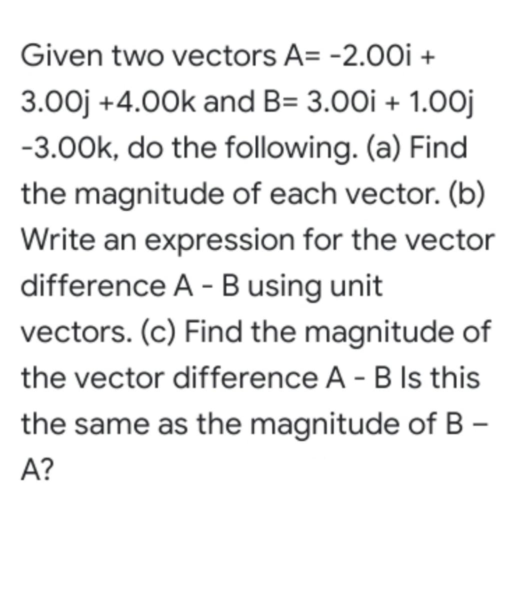 Given two vectors A= -2.0Oi +
3.00j +4.00k and B= 3.00i + 1.0oj
-3.00k, do the following. (a) Find
the magnitude of each vector. (b)
Write an expression for the vector
difference A - B using unit
vectors. (c) Find the magnitude of
the vector difference A - B Is this
the same as the magnitude of B –
A?
