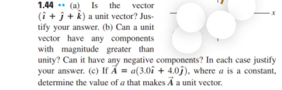 Is the vector
1.44 • (a)
(î + ĵ + k) a unit vector? Jus-
tify your answer. (b) Can a unit
vector have any components
with magnitude greater than
unity? Can it have any negative components? In each case justify
your answer. (c) If Ả = a(3.0î + 4.0j), where a is a constant,
determine the value of a that makes A a unit vector.
