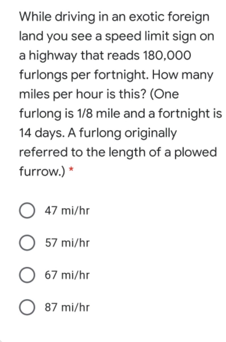 While driving in an exotic foreign
land you see a speed limit sign on
a highway that reads 180,000
furlongs per fortnight. How many
miles per hour is this? (One
furlong is 1/8 mile and a fortnight is
14 days. A furlong originally
referred to the length of a plowed
furrow.) *
47 mi/hr
57 mi/hr
67 mi/hr
O 87 mi/hr

