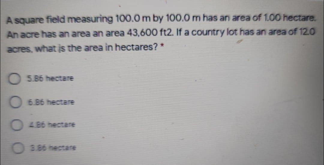 A square field measuring 100.0m by 100.0 m has an area of 1.00 hectare.
An acre has an area an area 43,600 ft2. If a country lot has an area of 12.0
acres, what is the area in hectares? *
O 5.86 hectare
O 6 86 hectare
8.85 hectare
