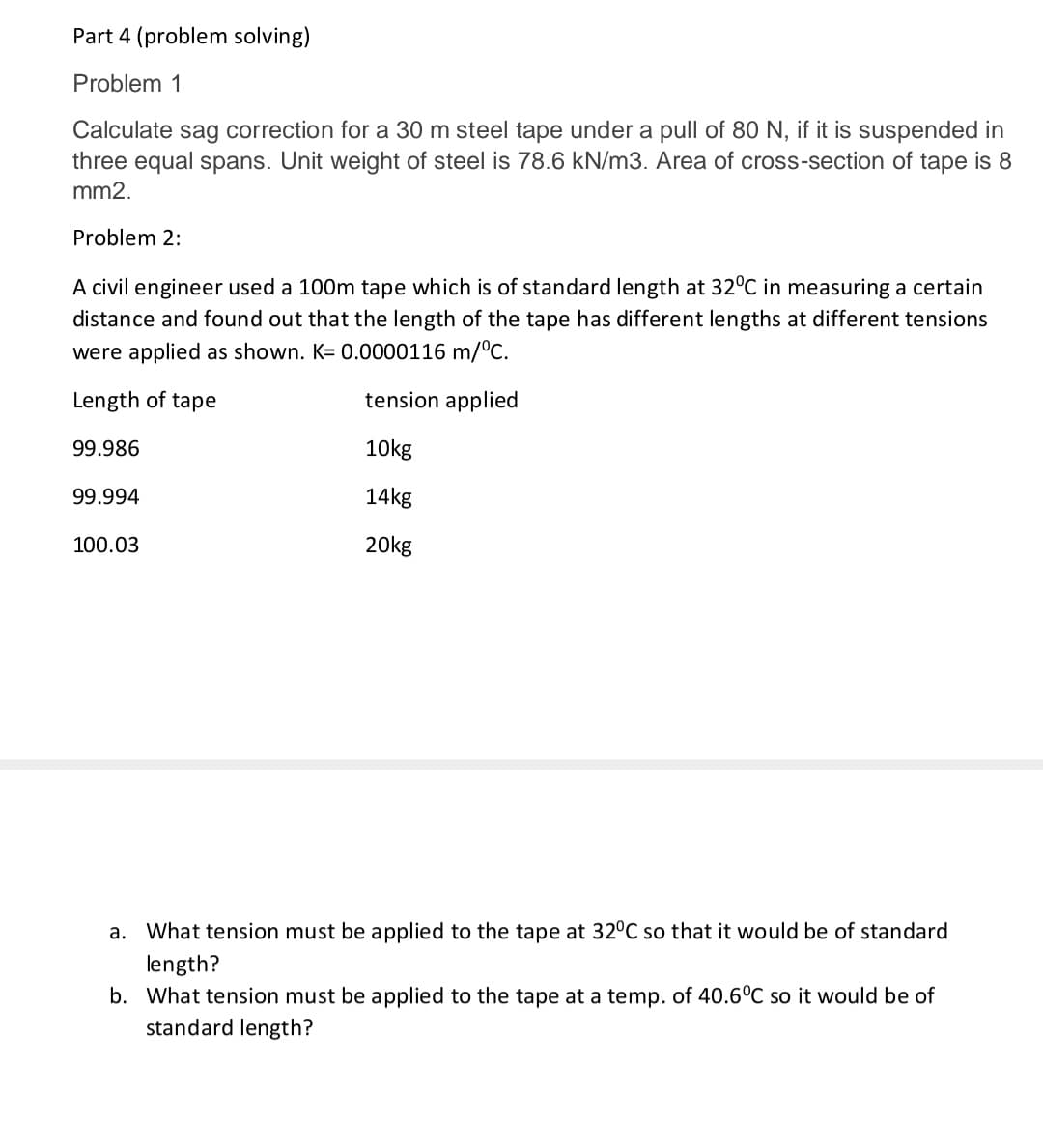 Part 4 (problem solving)
Problem 1
Calculate sag correction for a 30 m steel tape under a pull of 80 N, if it is suspended in
three equal spans. Unit weight of steel is 78.6 kN/m3. Area of cross-section of tape is 8
mm2.
Problem 2:
A civil engineer used a 100m tape which is of standard length at 32°C in measuring a certain
distance and found out that the length of the tape has different lengths at different tensions
were applied as shown. K= 0.0000116 m/°c.
Length of tape
tension applied
99.986
10kg
99.994
14kg
100.03
20kg
a. What tension must be applied to the tape at 32°C so that it would be of standard
length?
b. What tension must be applied to the tape at a temp. of 40.6°C so it would be of
standard length?
