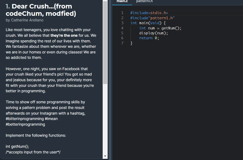 main.c
pattern1.h
1. Dear Crush...(from
codeChum, modfied)
1
#include<stdio.h>
#include"pattern1.h"
int main(void) {
int num = getNum();
display (num);
return 0;
}
2
by Catherine Arellano
3
4
Like most teenagers, you love chatting with your
crush. We all believe that they're the one for us. We
imagine spending the rest of our lives with them.
We fantasize about them wherever we are, whether
7
we are in our homes or even during classes! We are
so addicted to them.
However, one night, you saw on Facebook that
your crush liked your friend's pic! You got so mad
and jealous because for you, your definitely more
fit with your crush than your friend because you're
better in programming.
Time to show off some programming skills by
solving a pattern problem and post the result
afterwards on your Instagram with a hashtag,
#bitterinprogramming #imean
#betterinprogramming
Implement the following functions:
int getNum();
/*accepts input from the user*/
