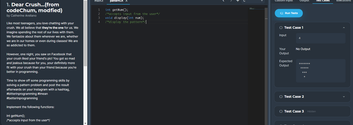 main.c
patternl.h
Custom input
Output
Test Cases
Executions
1. Dear Crush...(from
codeChum, modfied)
int getNum();
/ *accepts input from the user*/
void display(int num);
/ *display the pattern*/|
1
2
CE Run Tests
by Catherine Arellano
3
4
Like most teenagers, you love chatting with your
crush. We all believe that they're the one for us. We
O Test Case 1
imagine spending the rest of our lives with them.
We fantasize about them wherever we are, whether
Input
we are in our homes or even during classes! We are
so addicted to them.
Your
No Output
Output
However, one night, you saw on Facebook that
your crush liked your friend's pic! You got so mad
Expected
and jealous because for you, your definitely more
Output
fit with your crush than your friend because you're
better in programming.
***
Time to show off some programming skills by
solving a pattern problem and post the result
afterwards on your Instagram with a hashtag,
#bitterinprogramming #imean
#betterinprogramming
O Test Case 2
Implement the following functions:
O Test Case 3 Hidden
int getNum();
/*accepts input from the user*/
