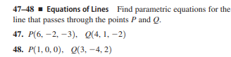 47-48 - Equations of Lines Find parametric equations for the
line that passes through the points P and Q.
47. Р(6, - 2, —3), 0(4, 1, — 2)
48. P(1, 0, 0), О(3, -4, 2)
