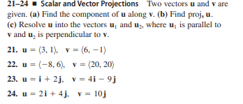 21-24 - Scalar and Vector Projections Two vectors u and v are
given. (a) Find the component of u along v. (b) Find proj, u.
(c) Resolve u into the vectors u, and uz, where u, is parallel to
v and u, is perpendicular to v.
21. u = (3, 1), v = (6, –1)
22. u = (-8, 6), v = (20, 20)
23. u = i+ 2j, v = 4i – 9j
24. u = 21 + 4j, v = 10j
