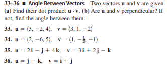 33-36 - Angle Between Vectors Two vectors u and v are given.
(a) Find their dot product u - v. (b) Are u and v perpendicular? If
not, find the angle between them.
33. и %3 (3, —2,4), у%3 (3, 1, —2)
34. u = (2, -6, 5), v = (1, - -1)
35. u = 21 - j + 4k, v = 31 + 2j – k
36. u = j - k, v = i+j
