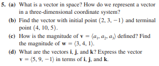 5. (a) What is a vector in space? How do we represent a vector
in a three-dimensional coordinate system?
(b) Find the vector with initial point (2, 3, –1) and terminal
point (4, 10, 5).
(c) How is the magnitude of v = (a,, a, az) defined? Find
the magnitude of w = (3, 4, 1).
(d) What are the vectors i, j, and k? Express the vector
v = (5, 9, -1) in terms of i, j, and k.

