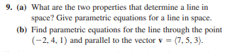 9. (a) What are the two properties that determine a line in
space? Give parametric equations for a line in space.
(b) Find parametric equations for the line through the point
(-2, 4, 1) and parallel to the vector v = (7, 5, 3).
