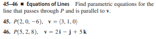 45-46 - Equations of Lines Find parametric equations for the
line that passes through P and is parallel to v.
45. P(2, 0, -6), v = (3, 1, 0)
46. Р(5, 2, 8), у 3D2i -j + 5k

