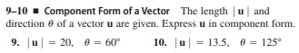9-10 - Component Form of a Vector The length | u| and
direction 0 of a vector u are given. Express u in component form.
9. u = 20, 0 = 60°
10. u| = 13.5, 0 = 125°
%3D

