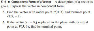 5-6 - Component Form of a Vector A description of a vector is
given. Express the vector in component form.
5. Find the vector with initial point P(0, 3) and terminal point
Q(3, –1).
6. If the vector 5 i - 8j is placed in the plane with its initial
point at P(5, 6), find its terminal point.
