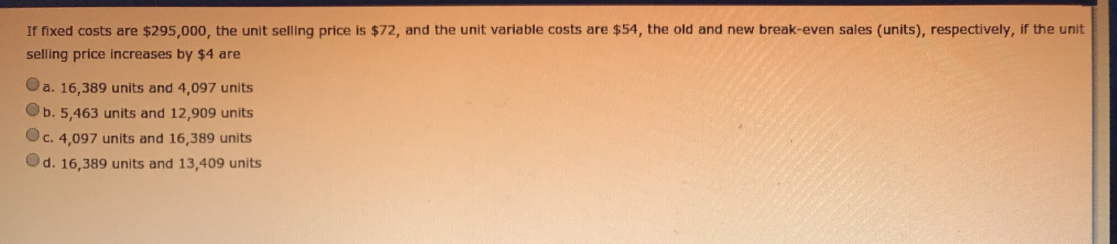 If fixed costs are $295,000, the unit selling price is $72, and the unit variable costs are $54, the old and new break-even sales (units), respectively, if the unit
selling price increases by $4 are
a. 16,389 units and 4,097 units
b. 5,463 units and 12,909 units
C. 4,097 units and 16,389 units
d. 16,389 units and 13,409 units
