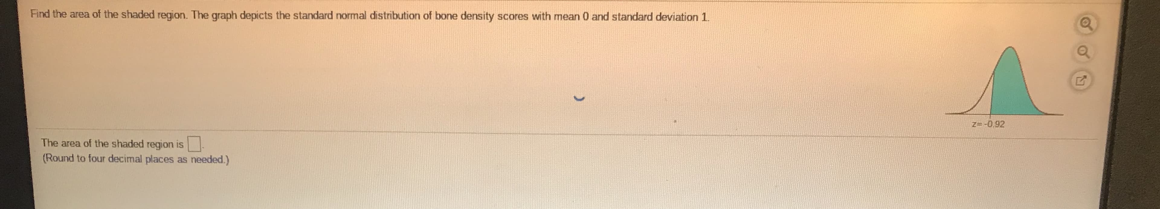 Find the area of the shaded region. The graph depicts the standard normal distribution of bone density scores with mean 0 and standard deviation 1.
Z=-0,92
The area of the shaded region is
(Round to four decimal places as needed.)
