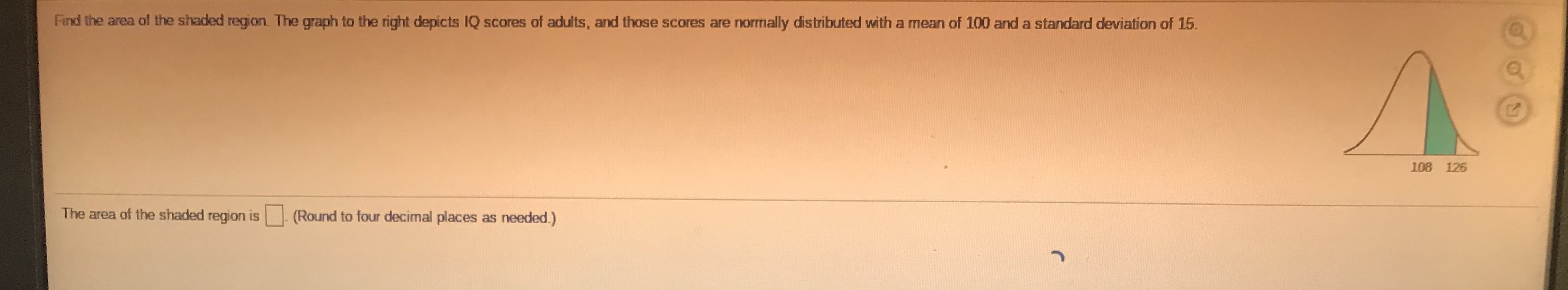 Find the area of the shaded region The graph to the right depicts IQ scores of adults, and those scores are normally distributed with a mean of 100 and a standard deviation of 15.
108 126
The area of the shaded region is. (Round to four decimal places as needed.)

