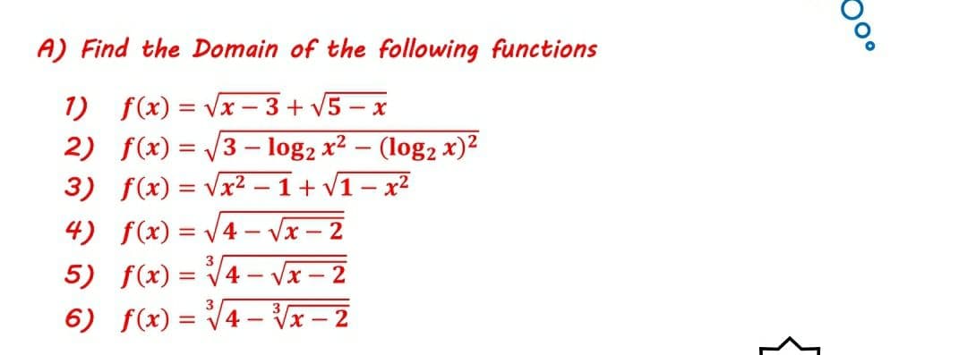 A) Find the Domain of the following functions
1) f(x) = Vx - 3+ V5 – x
2) f(x) = V3 - log2 x² – (log2 x)2
3) f(x) = Vx²
|
1+ V1 - x2
4) f(x) = /4- Vx – 2
5) f(x)
4-Vx - 2
6) f(x) = V4 – Vx – 2
3
3
