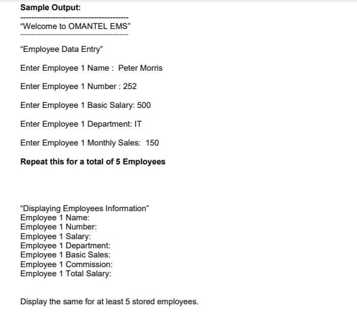 Sample Output:
"Welcome to OMANTEL EMS"
"Employee Data Entry"
Enter Employee 1 Name : Peter Morris
Enter Employee 1 Number : 252
Enter Employee 1 Basic Salary: 500
Enter Employee 1 Department: IT
Enter Employee 1 Monthly Sales: 150
Repeat this for a total of 5 Employees
"Displaying Employees Information"
Employee 1 Name:
Employee 1 Number:
Employee 1 Salary:
Employee 1 Department:
Employee 1 Basic Sales:
Employee 1 Commission:
Employee 1 Total Salary:
Display the same for at least 5 stored employees.
