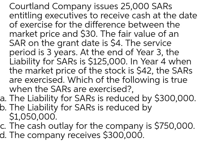 Courtland Company issues 25,000 SARS
entitling executives to receive cash at the date
of exercise for the difference between the
market price and $30. The fair value of an
SAR on the grant date is $4. The service
period is 3 years. At the end of Year 3, the
Liability for SARS is $125,000. In Year 4 when
the market price of the stock is $42, the SARS
are exercised. Which of the following is true
when the SARS are exercised?,
a. The Liability for SARS is reduced by $300,000.
b. The Liability for SARS is reduced by
$1,050,000.
c. The cash outlay for the company is $750,000.
d. The company receives $300,000.
