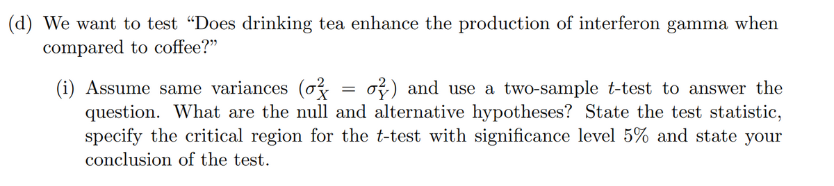 (d) We want to test "Does drinking tea enhance the production of interferon gamma when
compared to coffee?"
(i) Assume same variances (o
question. What are the null and alternative hypotheses? State the test statistic,
specify the critical region for the t-test with significance level 5% and state your
oy) and use a two-sample t-test to answer the
conclusion of the test.
