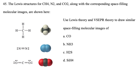 45. The Lewis structures for CH4, N2, and CO2, along with the corresponding space-filling
molecular images, are shown here:
Use Lewis theory and VSEPR theory to draw similar
H
space-filling molecular images of
H-C-H
a. CO
b. NH3
:N=N:
с. Н2S
d. SİH4
:ö=c=ö:
