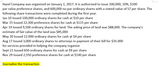 Hazel Company was organized on January 1, 2017. It is authorized to issue 100,000, 10%, $100
par value preference shares, and 600,000 no-par ordinary shares with a stated value of S7 per share. The
following share transactions were completed during the first year.
Jan 10 Issued 100,000 ordinary shares for cash at $10 per share
Mar 15 Issued 22,300 preference shares for cash at $115 per share
Apr 14 Issued 9,500 ordinary shares for land. The asking price of land was $88,000. The company's
estimate of fair value of the land was $85,000
May 20 Issued 12.000 ordinary shares for cash at $4 per share
Aug 17 Issued 3,000 ordinary shares to attorneys in payment of their bill for $35.000
for services provided in helping the company organize
Sept 21 Issued 650 ordinary shares for cash at $9 per share
Nov 29 Issued 2,550 preference shares for cash at $140 per share
Journalize the transaction
