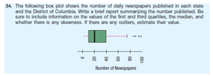 34. The following box plot shows the number of daily nowspapers published in each state
and the District of Columbia. Write a brief report summarizing the number published. Be
sure to include information on the values of the first and third quartiles, the median, and
whother thore is any skowness. If thero aro any outliors, estimato thoir value.
* : 8 8 8
Number of Newipapen
