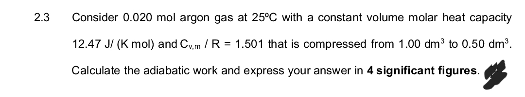 2.3
Consider 0.020 mol argon gas at 25°C with a constant volume molar heat capacity
12.47 J/(K mol) and Cv,m /R = 1.501 that is compressed from 1.00 dm³ to 0.50 dm³.
Calculate the adiabatic work and express your answer in 4 significant figures.
