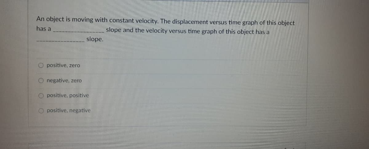 An object is moving with constant velocity. The displacement versus time graph of this object
has a
slope and the velocity versus time graph of this object has a
slope.
O positive, zero
O negative, zero
O positive, positive
O positive, negative
